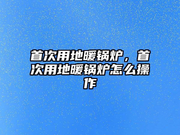 首次用地暖鍋爐，首次用地暖鍋爐怎么操作