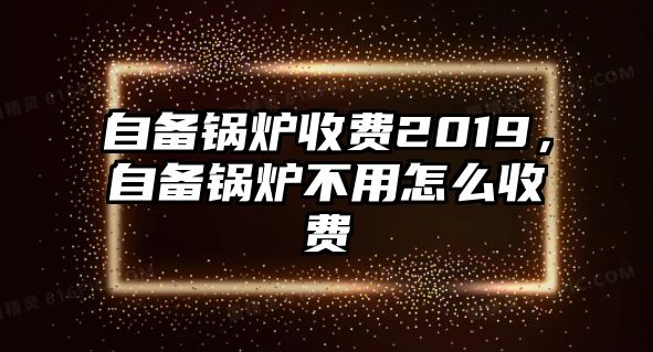 自備鍋爐收費2019，自備鍋爐不用怎么收費