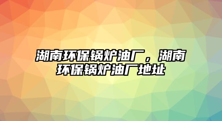 湖南環(huán)保鍋爐油廠，湖南環(huán)保鍋爐油廠地址