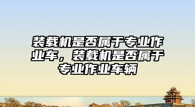 裝載機(jī)是否屬于專業(yè)作業(yè)車，裝載機(jī)是否屬于專業(yè)作業(yè)車輛