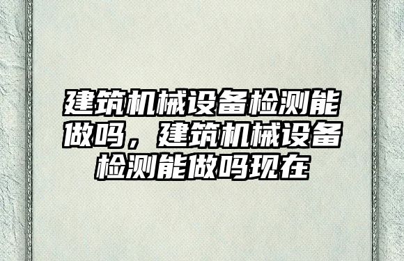 建筑機械設備檢測能做嗎，建筑機械設備檢測能做嗎現(xiàn)在