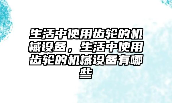 生活中使用齒輪的機械設(shè)備，生活中使用齒輪的機械設(shè)備有哪些