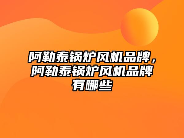 阿勒泰鍋爐風機品牌，阿勒泰鍋爐風機品牌有哪些