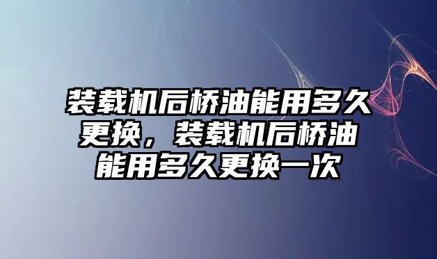 裝載機后橋油能用多久更換，裝載機后橋油能用多久更換一次