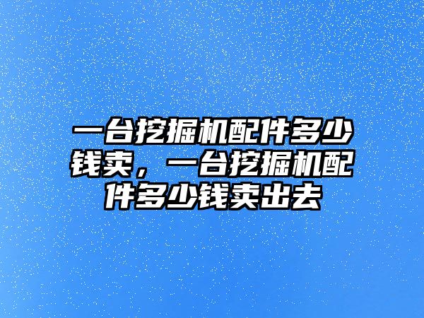 一臺挖掘機配件多少錢賣，一臺挖掘機配件多少錢賣出去