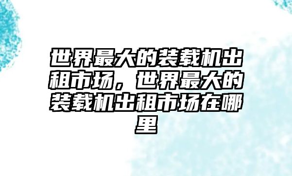 世界最大的裝載機(jī)出租市場(chǎng)，世界最大的裝載機(jī)出租市場(chǎng)在哪里