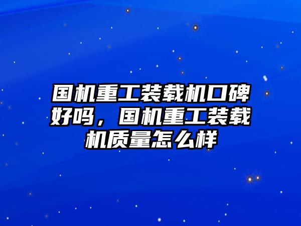 國機重工裝載機口碑好嗎，國機重工裝載機質(zhì)量怎么樣