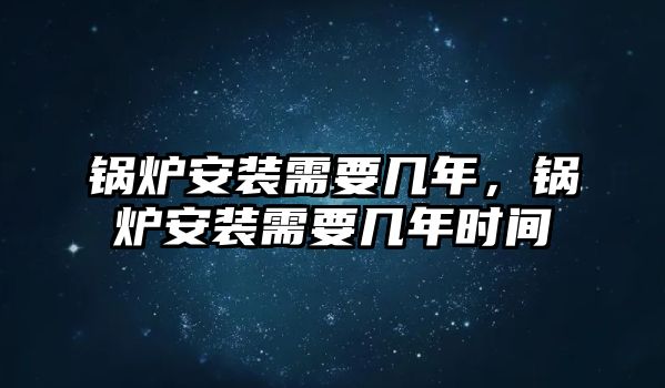 鍋爐安裝需要幾年，鍋爐安裝需要幾年時(shí)間