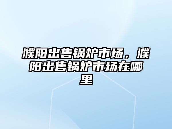 濮陽出售鍋爐市場，濮陽出售鍋爐市場在哪里