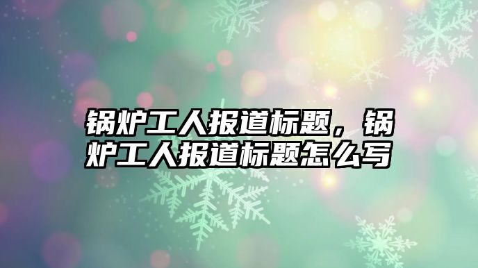 鍋爐工人報道標(biāo)題，鍋爐工人報道標(biāo)題怎么寫