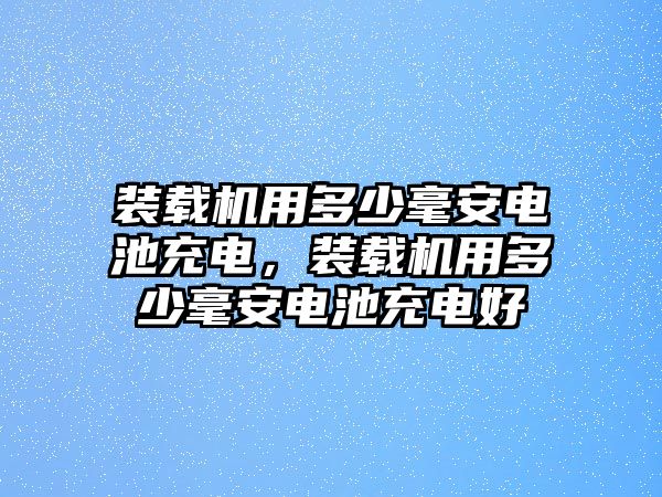 裝載機(jī)用多少毫安電池充電，裝載機(jī)用多少毫安電池充電好