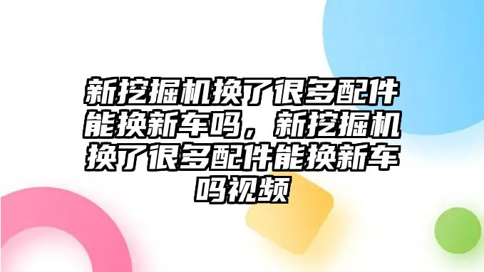 新挖掘機(jī)換了很多配件能換新車嗎，新挖掘機(jī)換了很多配件能換新車嗎視頻