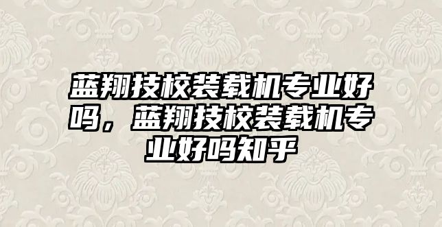 藍(lán)翔技校裝載機(jī)專業(yè)好嗎，藍(lán)翔技校裝載機(jī)專業(yè)好嗎知乎