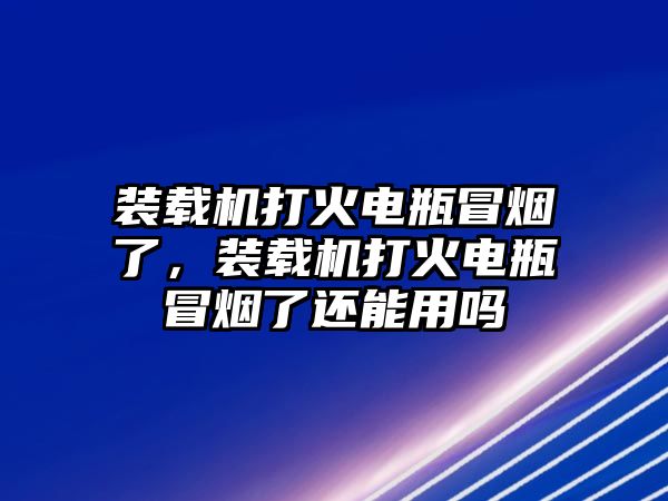 裝載機(jī)打火電瓶冒煙了，裝載機(jī)打火電瓶冒煙了還能用嗎