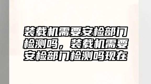 裝載機(jī)需要安檢部門檢測(cè)嗎，裝載機(jī)需要安檢部門檢測(cè)嗎現(xiàn)在