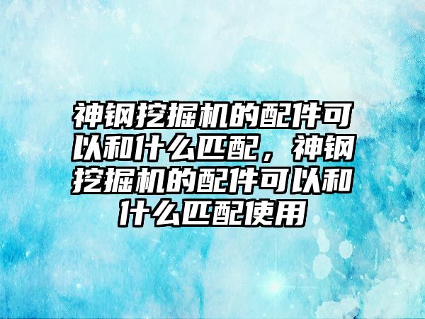 神鋼挖掘機的配件可以和什么匹配，神鋼挖掘機的配件可以和什么匹配使用