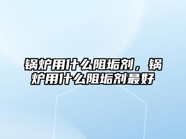 鍋爐用什么阻垢劑，鍋爐用什么阻垢劑最好