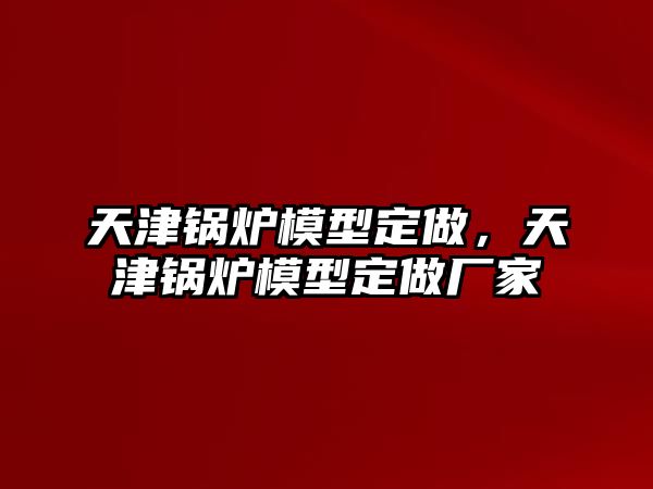 天津鍋爐模型定做，天津鍋爐模型定做廠家