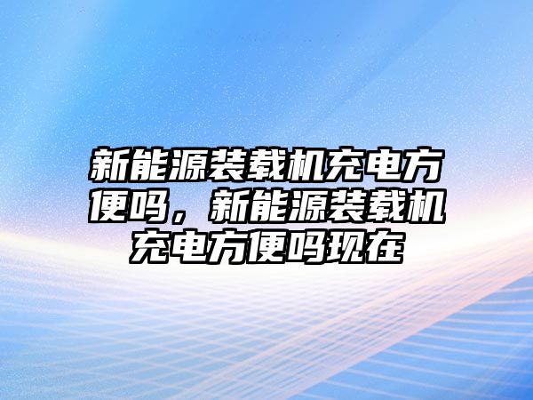 新能源裝載機(jī)充電方便嗎，新能源裝載機(jī)充電方便嗎現(xiàn)在