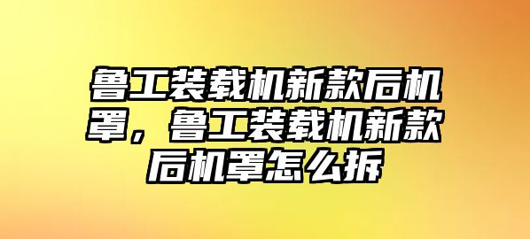 魯工裝載機新款后機罩，魯工裝載機新款后機罩怎么拆