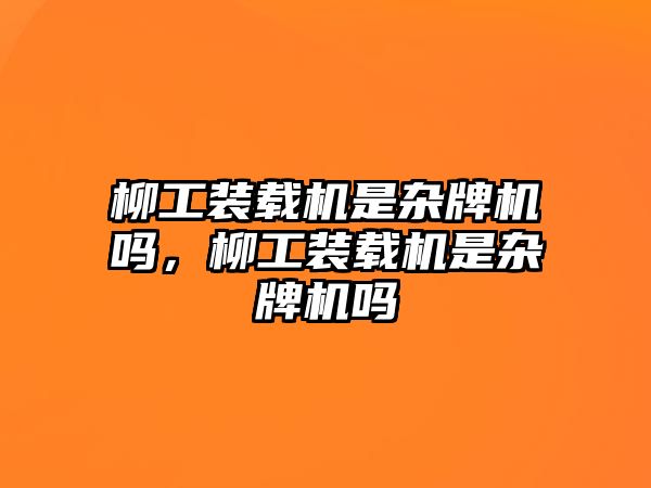 柳工裝載機是雜牌機嗎，柳工裝載機是雜牌機嗎