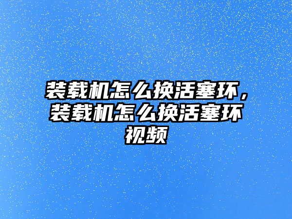 裝載機怎么換活塞環(huán)，裝載機怎么換活塞環(huán)視頻