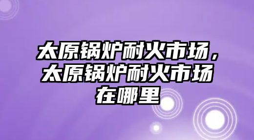 太原鍋爐耐火市場，太原鍋爐耐火市場在哪里