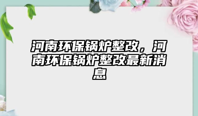 河南環(huán)保鍋爐整改，河南環(huán)保鍋爐整改最新消息