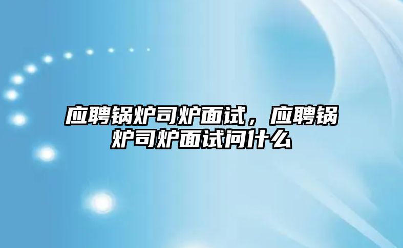 應(yīng)聘鍋爐司爐面試，應(yīng)聘鍋爐司爐面試問什么