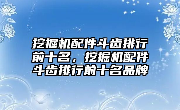 挖掘機(jī)配件斗齒排行前十名，挖掘機(jī)配件斗齒排行前十名品牌