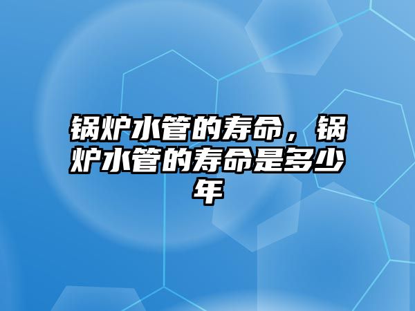 鍋爐水管的壽命，鍋爐水管的壽命是多少年