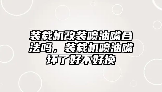 裝載機改裝噴油嘴合法嗎，裝載機噴油嘴壞了好不好換