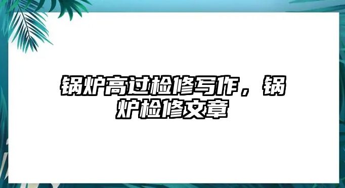 鍋爐高過檢修寫作，鍋爐檢修文章