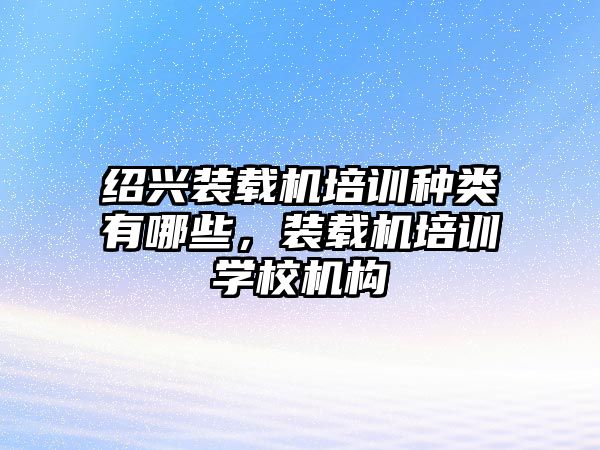 紹興裝載機培訓(xùn)種類有哪些，裝載機培訓(xùn)學(xué)校機構(gòu)