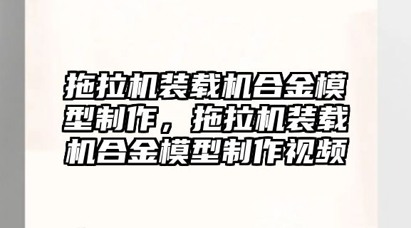 拖拉機(jī)裝載機(jī)合金模型制作，拖拉機(jī)裝載機(jī)合金模型制作視頻