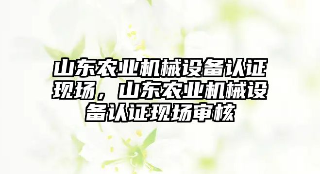 山東農業(yè)機械設備認證現場，山東農業(yè)機械設備認證現場審核