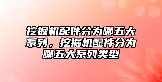 挖掘機配件分為哪五大系列，挖掘機配件分為哪五大系列類型