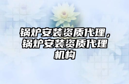 鍋爐安裝資質(zhì)代理，鍋爐安裝資質(zhì)代理機(jī)構(gòu)