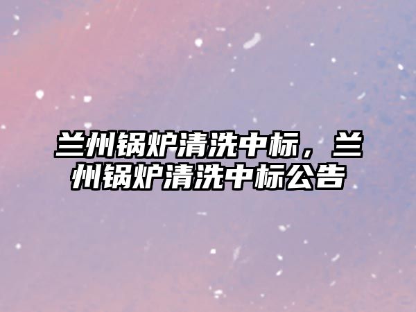 蘭州鍋爐清洗中標(biāo)，蘭州鍋爐清洗中標(biāo)公告