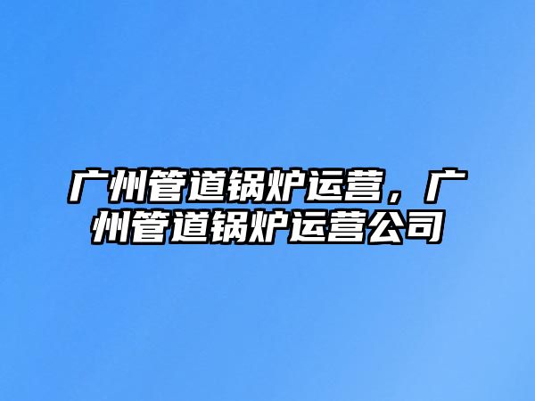 廣州管道鍋爐運(yùn)營(yíng)，廣州管道鍋爐運(yùn)營(yíng)公司