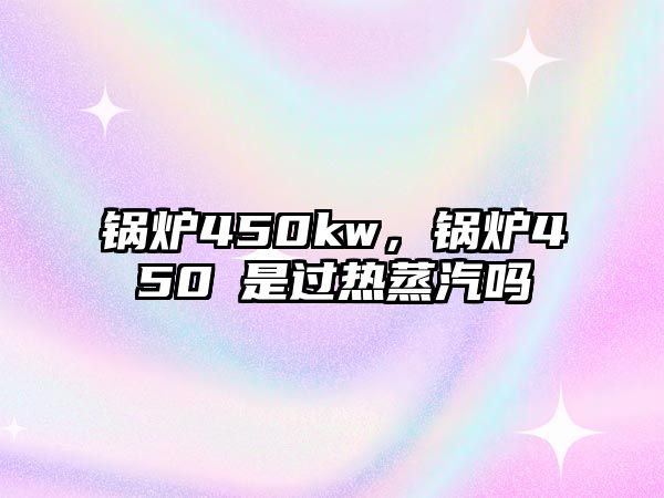 鍋爐450kw，鍋爐450℃是過熱蒸汽嗎