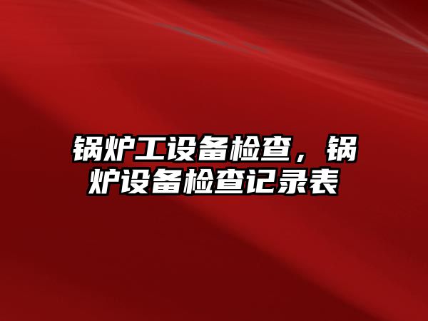 鍋爐工設(shè)備檢查，鍋爐設(shè)備檢查記錄表