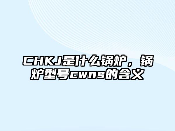 CHKJ是什么鍋爐，鍋爐型號cwns的含義