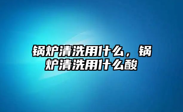 鍋爐清洗用什么，鍋爐清洗用什么酸