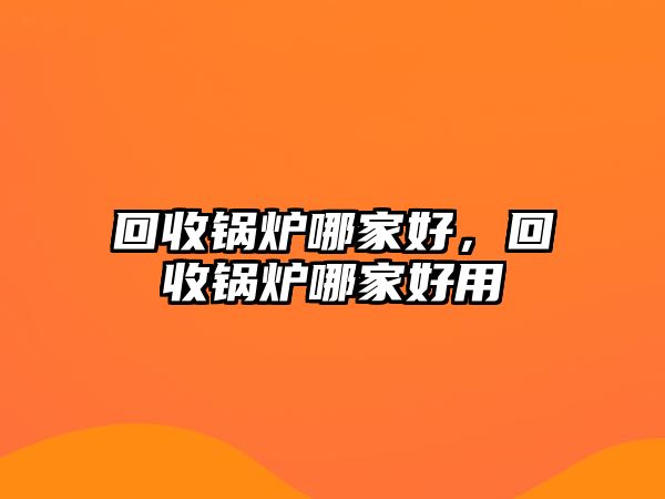 回收鍋爐哪家好，回收鍋爐哪家好用