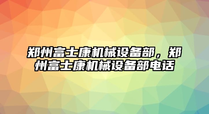 鄭州富士康機械設(shè)備部，鄭州富士康機械設(shè)備部電話