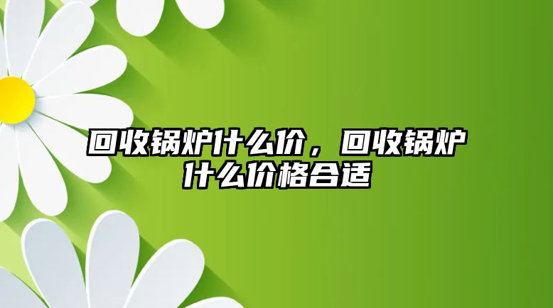 回收鍋爐什么價，回收鍋爐什么價格合適