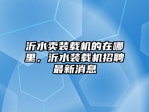 沂水賣裝載機的在哪里，沂水裝載機招聘最新消息