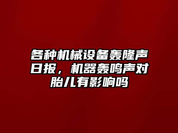 各種機(jī)械設(shè)備轟隆聲日報，機(jī)器轟鳴聲對胎兒有影響嗎