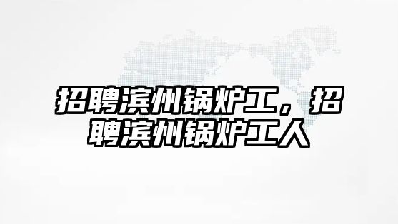 招聘濱州鍋爐工，招聘濱州鍋爐工人